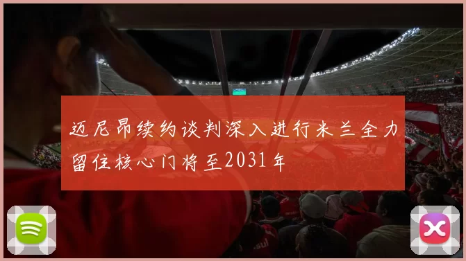 迈尼昂续约谈判深入进行米兰全力留住核心门将至2031年