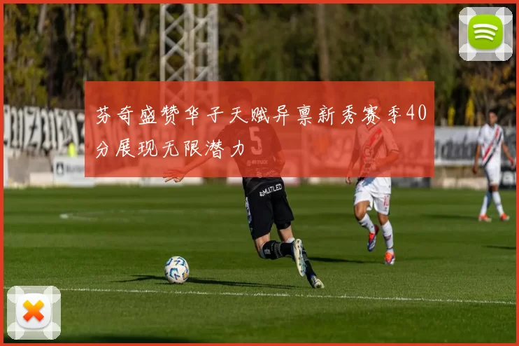 芬奇盛赞华子天赋异禀新秀赛季40分展现无限潜力