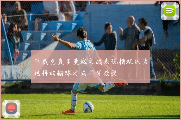 范戴克直言曼城之战表现糟糕认为这样的输球方式不可接受