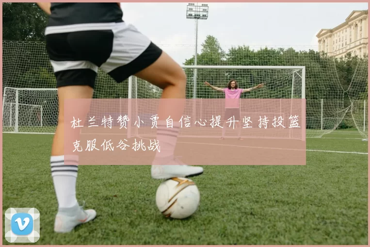 杜兰特赞小贾自信心提升坚持投篮克服低谷挑战