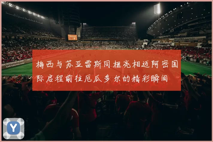 梅西与苏亚雷斯同框亮相迈阿密国际启程前往厄瓜多尔的精彩瞬间