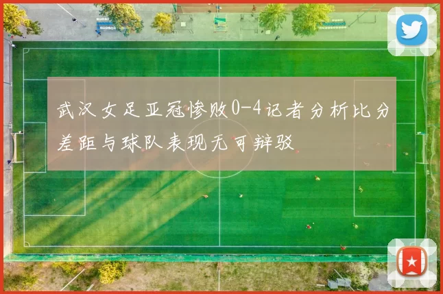 武汉女足亚冠惨败0-4记者分析比分差距与球队表现无可辩驳