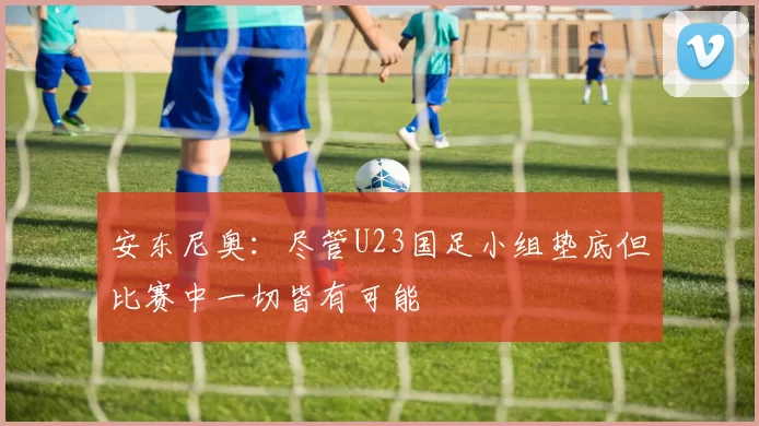 安东尼奥：尽管U23国足小组垫底但比赛中一切皆有可能