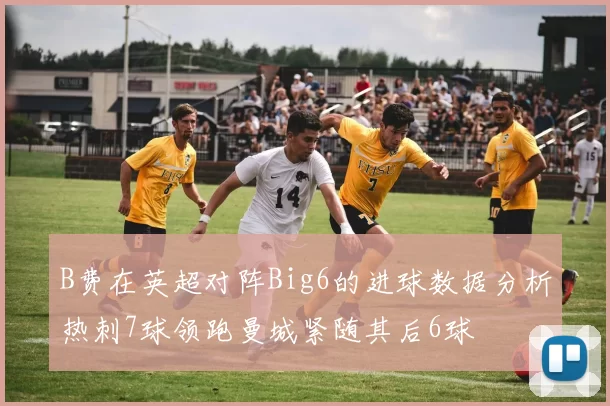 B费在英超对阵Big6的进球数据分析热刺7球领跑曼城紧随其后6球