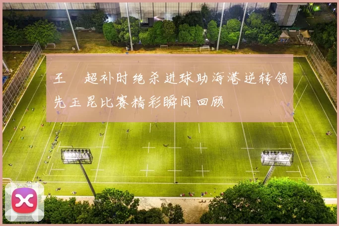 王燊超补时绝杀进球助海港逆转领先玉昆比赛精彩瞬间回顾