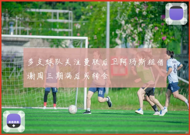 多支球队关注曼联后卫阿玛斯租借谢周三期满后或转会