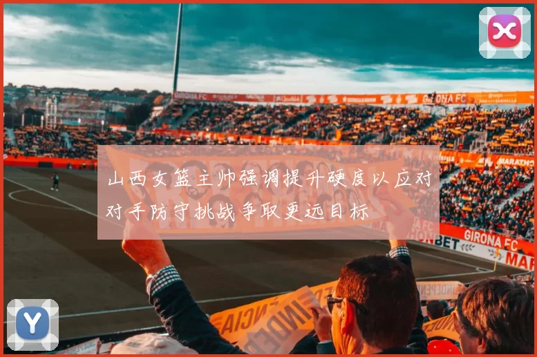 山西女篮主帅强调提升硬度以应对对手防守挑战争取更远目标