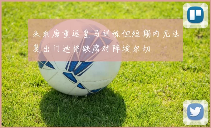 米利唐重返皇马训练但短期内无法复出门迪将缺席对阵埃尔切