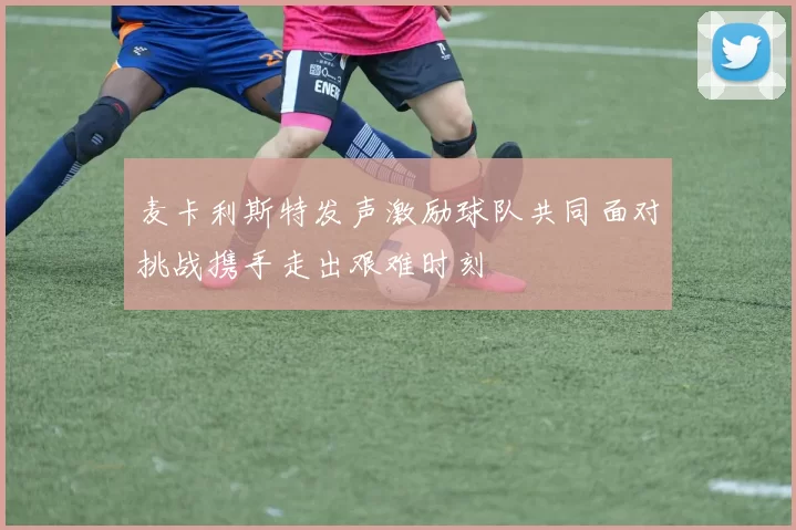 麦卡利斯特发声激励球队共同面对挑战携手走出艰难时刻