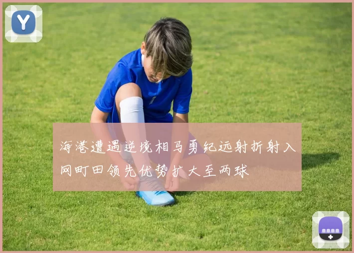 海港遭遇逆境相马勇纪远射折射入网町田领先优势扩大至两球
