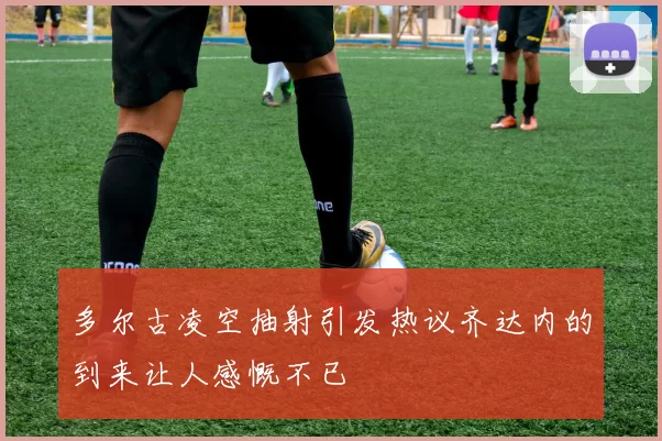 多尔古凌空抽射引发热议齐达内的到来让人感慨不已