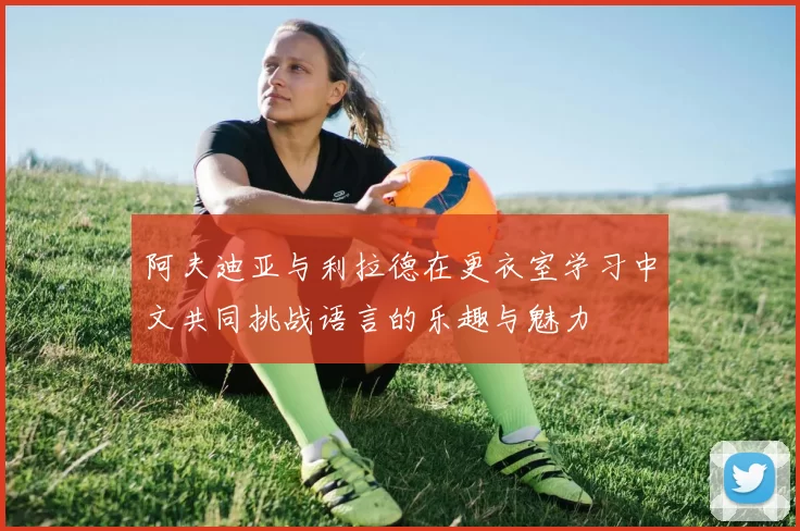 阿夫迪亚与利拉德在更衣室学习中文共同挑战语言的乐趣与魅力