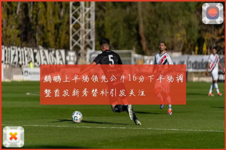 鹈鹕上半场领先公牛16分下半场调整首发新秀替补引发关注