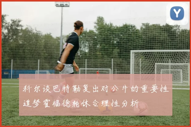 科尔谈巴特勒复出对公牛的重要性追梦霍福德轮休合理性分析